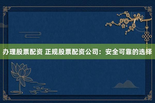 办理股票配资 正规股票配资公司：安全可靠的选择