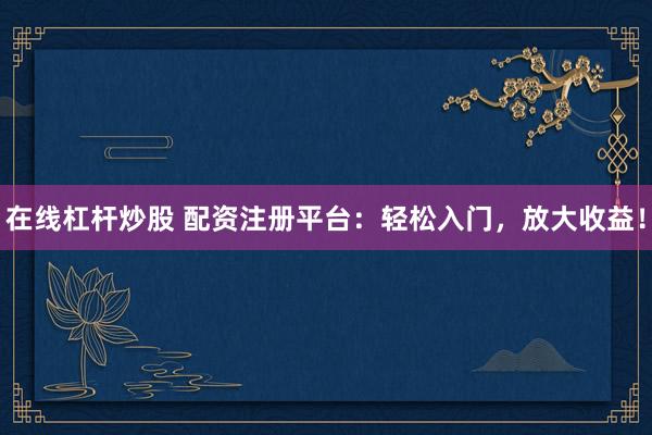 在线杠杆炒股 配资注册平台：轻松入门，放大收益！