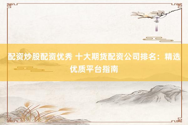 配资炒股配资优秀 十大期货配资公司排名：精选优质平台指南