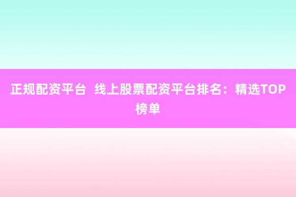 正规配资平台  线上股票配资平台排名：精选TOP榜单