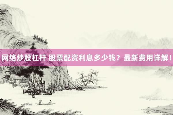 网络炒股杠杆 股票配资利息多少钱？最新费用详解！