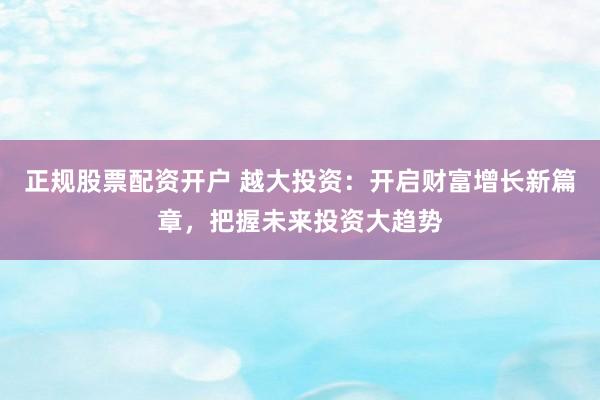 正规股票配资开户 越大投资：开启财富增长新篇章，把握未来投资大趋势