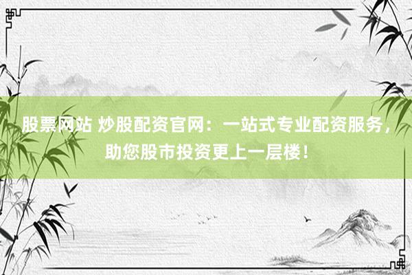 股票网站 炒股配资官网：一站式专业配资服务，助您股市投资更上一层楼！
