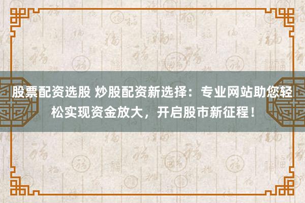 股票配资选股 炒股配资新选择：专业网站助您轻松实现资金放大，开启股市新征程！