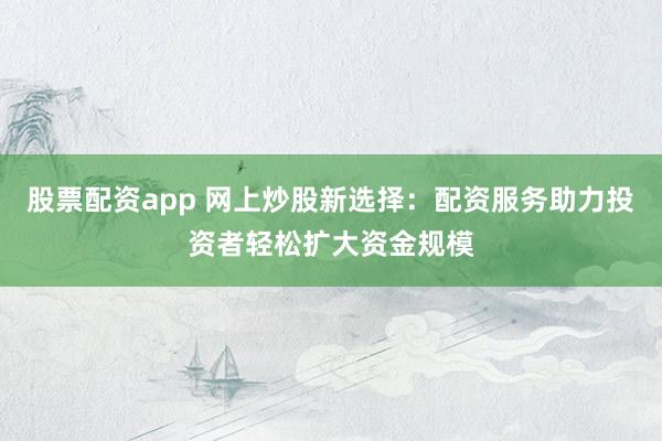 股票配资app 网上炒股新选择：配资服务助力投资者轻松扩大资金规模