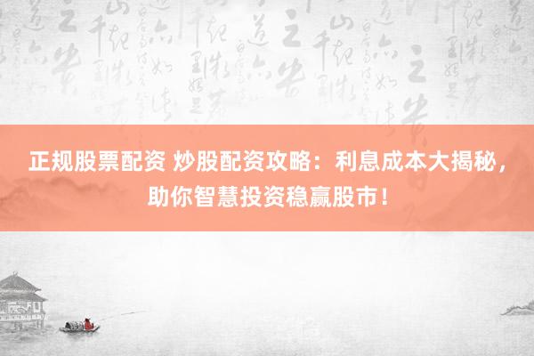 正规股票配资 炒股配资攻略：利息成本大揭秘，助你智慧投资稳赢股市！