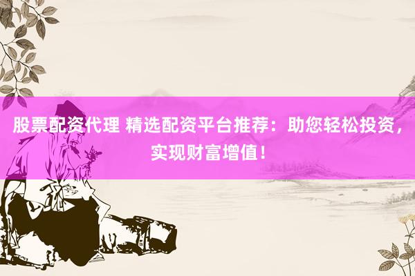 股票配资代理 精选配资平台推荐：助您轻松投资，实现财富增值！