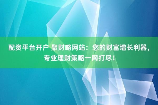 配资平台开户 聚财略网站：您的财富增长利器，专业理财策略一网打尽！