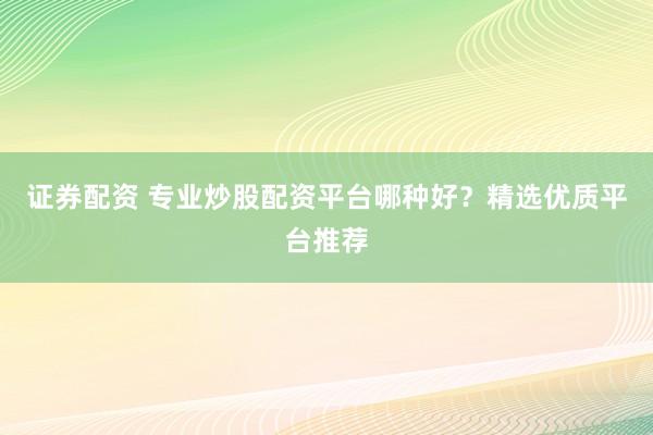 证券配资 专业炒股配资平台哪种好？精选优质平台推荐