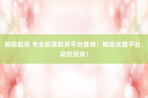 股指配资 专业股票配资平台查询：精选优质平台，助您投资！