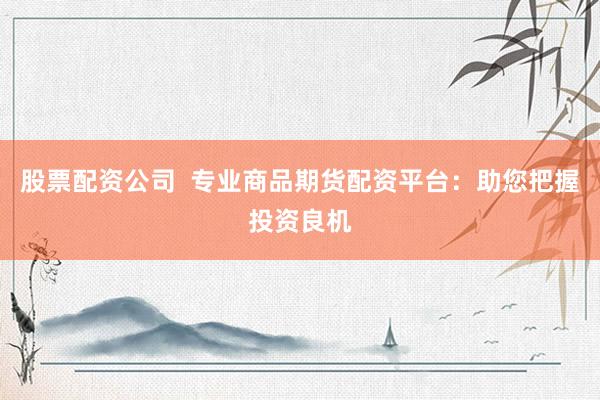 股票配资公司  专业商品期货配资平台：助您把握投资良机