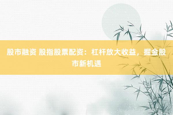 股市融资 股指股票配资：杠杆放大收益，掘金股市新机遇