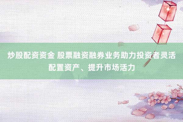 炒股配资资金 股票融资融券业务助力投资者灵活配置资产、提升市场活力