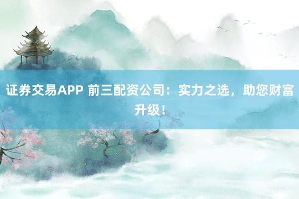 证券交易APP 前三配资公司：实力之选，助您财富升级！