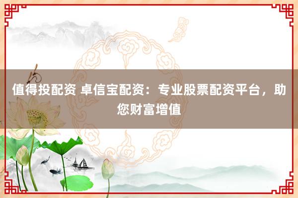 值得投配资 卓信宝配资：专业股票配资平台，助您财富增值