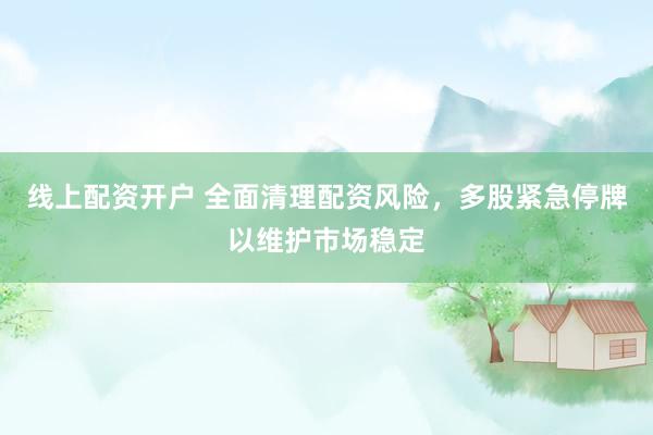 线上配资开户 全面清理配资风险，多股紧急停牌以维护市场稳定