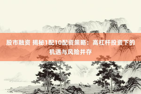 股市融资 揭秘1配10配资策略：高杠杆投资下的机遇与风险并存