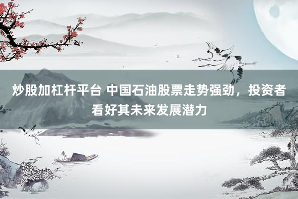 炒股加杠杆平台 中国石油股票走势强劲，投资者看好其未来发展潜力