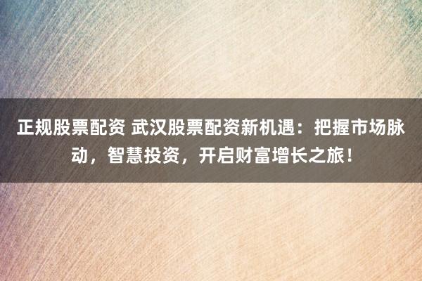 正规股票配资 武汉股票配资新机遇：把握市场脉动，智慧投资，开启财富增长之旅！