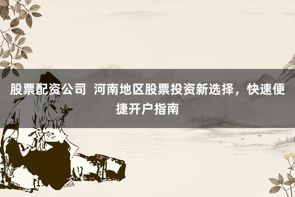 股票配资公司  河南地区股票投资新选择，快速便捷开户指南