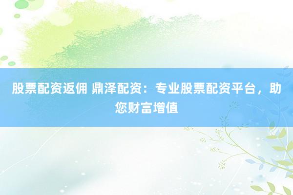 股票配资返佣 鼎泽配资：专业股票配资平台，助您财富增值