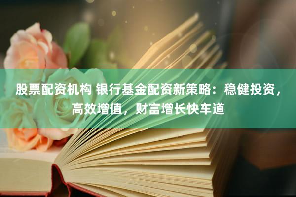 股票配资机构 银行基金配资新策略：稳健投资，高效增值，财富增长快车道