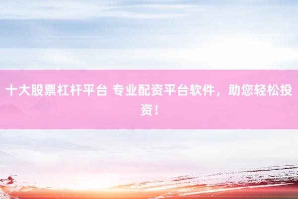 十大股票杠杆平台 专业配资平台软件，助您轻松投资！