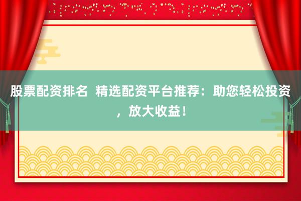 股票配资排名  精选配资平台推荐：助您轻松投资，放大收益！