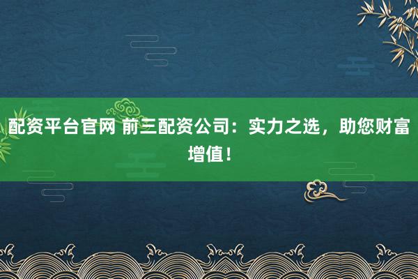 配资平台官网 前三配资公司：实力之选，助您财富增值！
