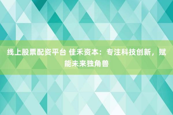 线上股票配资平台 佳禾资本：专注科技创新，赋能未来独角兽
