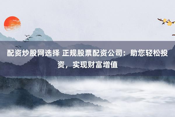 配资炒股网选择 正规股票配资公司：助您轻松投资，实现财富增值