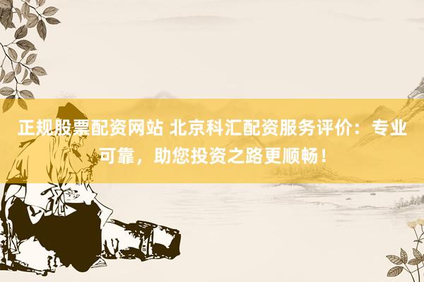 正规股票配资网站 北京科汇配资服务评价：专业可靠，助您投资之路更顺畅！