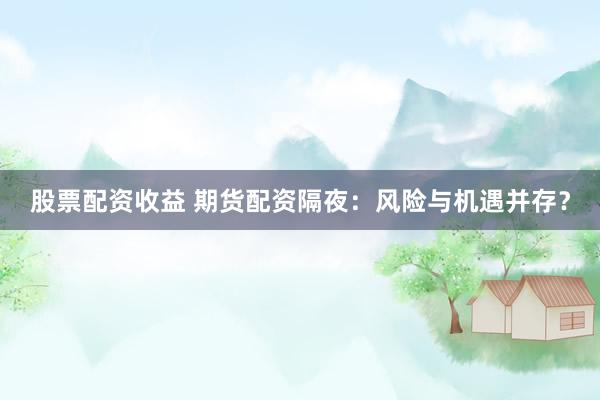 股票配资收益 期货配资隔夜：风险与机遇并存？