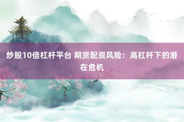 炒股10倍杠杆平台 期货配资风险：高杠杆下的潜在危机