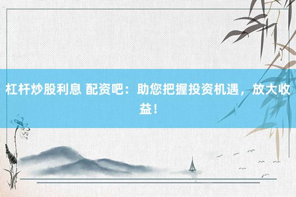 杠杆炒股利息 配资吧：助您把握投资机遇，放大收益！