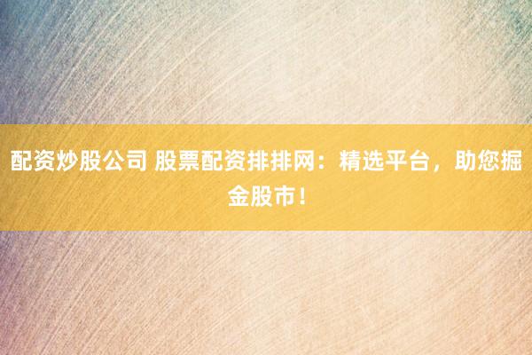 配资炒股公司 股票配资排排网：精选平台，助您掘金股市！