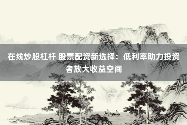 在线炒股杠杆 股票配资新选择：低利率助力投资者放大收益空间
