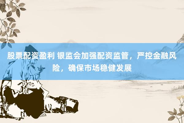 股票配资盈利 银监会加强配资监管，严控金融风险，确保市场稳健发展