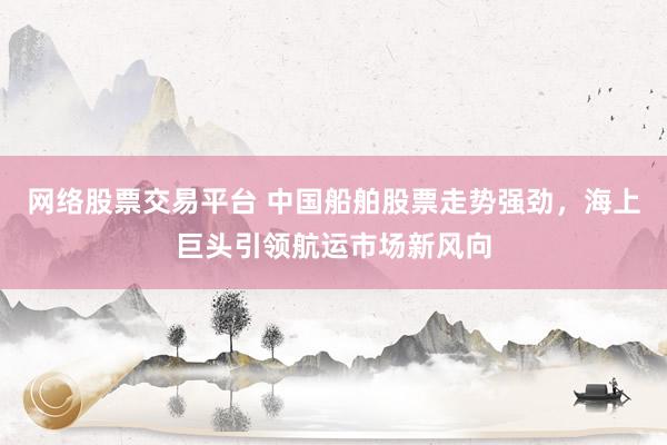 网络股票交易平台 中国船舶股票走势强劲，海上巨头引领航运市场新风向