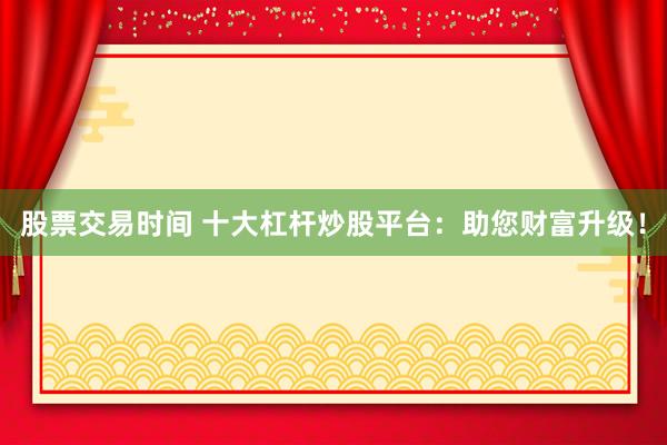 股票交易时间 十大杠杆炒股平台：助您财富升级！