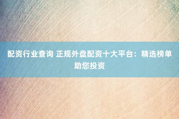 配资行业查询 正规外盘配资十大平台：精选榜单助您投资