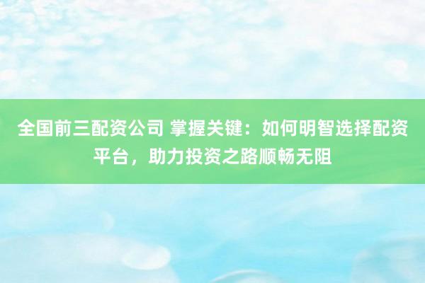 全国前三配资公司 掌握关键：如何明智选择配资平台，助力投资之路顺畅无阻