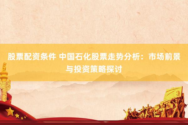 股票配资条件 中国石化股票走势分析：市场前景与投资策略探讨