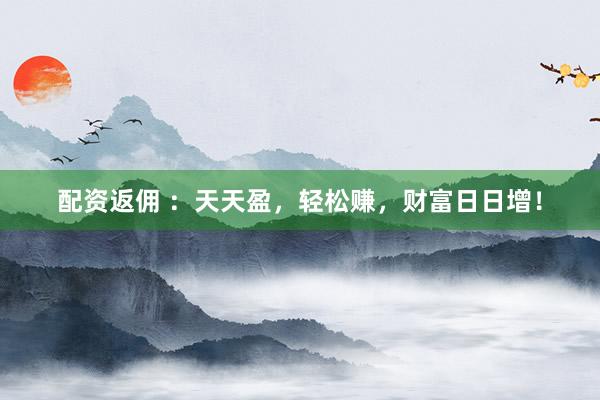 配资返佣 ：天天盈，轻松赚，财富日日增！