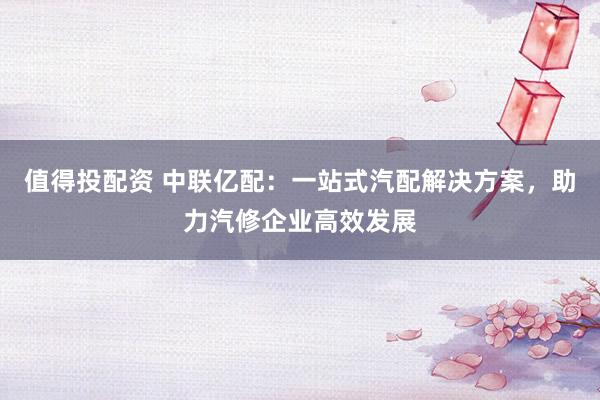 值得投配资 中联亿配：一站式汽配解决方案，助力汽修企业高效发展