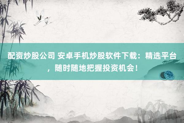 配资炒股公司 安卓手机炒股软件下载：精选平台，随时随地把握投资机会！