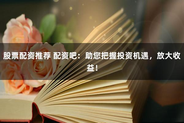 股票配资推荐 配资吧：助您把握投资机遇，放大收益！