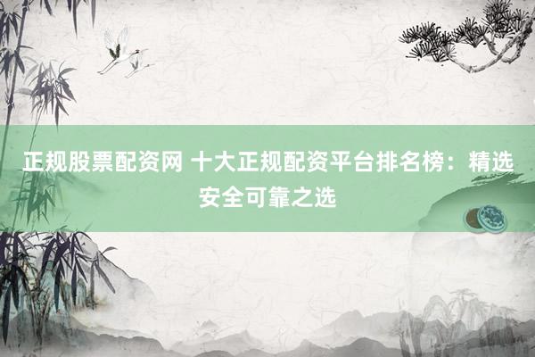 正规股票配资网 十大正规配资平台排名榜：精选安全可靠之选