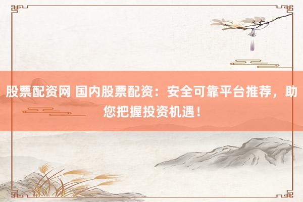 股票配资网 国内股票配资：安全可靠平台推荐，助您把握投资机遇！