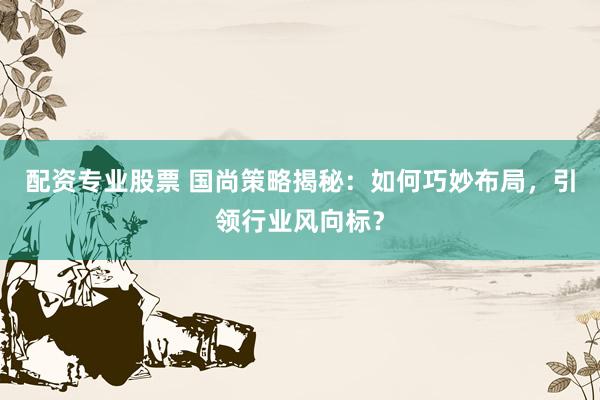 配资专业股票 国尚策略揭秘：如何巧妙布局，引领行业风向标？